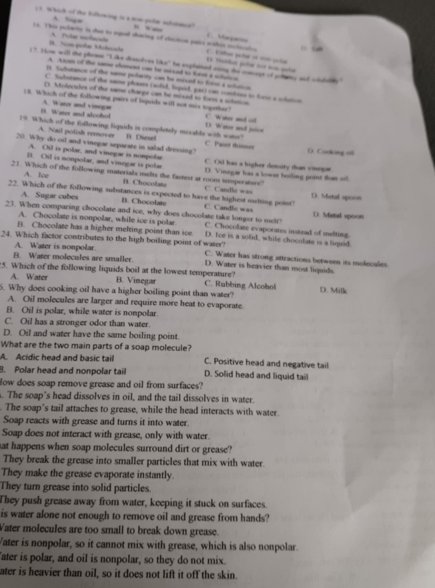 A. 5ngm
1 5. Which of the folkowing; is a nom-polar sohoemoe? ” w C. Mapan
A Polse molsculs
16. This polerity is shoe to espual sharing of eleciion pairs walin oxclucatios C. Eithar polae or nom-poías
B. Nn-polar Molecude
E. Nailer patar aue son palr
17. How will the phease ''Like dissolves like'' be explained aring the concept of pottiy and soutility'
A Atom of the same element can be iniued to form a sofmion.
]. Saibstance of the same polarity can be mixed to forms a siution
C. Subszance of the same phases (solid, liqaid, gas) can combine to form a solution.
D. Molecules of the same charge can be mixed to form a solution
18. Which of the following pairs of liquids will not mix together?
A. Water and vinegar C. Water and oil
B. Water and alcohol
19. Which of the following liquids is completely mixable with water?
D. Water and juice
A. Nail polish remover B. Diesel C. Paint thinner
20. Why do oil and vinegar separate in salad dressing? D. Cooking ofl
A. Oil is polar, and vinegar is nonpolar C. Oil has a higher density than vinegar
B. Oil is nonpolar, and vinegar is polar. D. Vinegar has a lower boiling point than oil.
21. Which of the following materials melts the fastest at room temperature?
A. Ice B. Chocolate C. Candle wax
22. Which of the following substances is expected to have the highest melting point?
D. Metal spoon
A. Sugar cubes B. Chocolate C. Candle wax D. Metal spoon
23. When comparing chocolate and ice, why does chocolate take longer to melt?
A. Chocolate is nonpolar, while ice is polar C. Chocolate evaporates instead of melting.
B. Chocolate has a higher melting point than ice. D. Ice is a solid, while chocolate is a liquid.
24. Which factor contributes to the high boiling point of water?
A. Water is nonpolar. C. Water has strong attractions between its molecules
B. Water molecules are smaller. D. Water is heavier than most liquids
5. Which of the following liquids boil at the lowest temperature?
A. Water B. Vinegar C. Rubbing Alcohol D. Milk
6. Why does cooking oil have a higher boiling point than water?
A. Oil molecules are larger and require more heat to evaporate.
B. Oil is polar, while water is nonpolar.
C. Oil has a stronger odor than water.
D. Oil and water have the same boiling point.
What are the two main parts of a soap molecule?
A. Acidic head and basic tail C. Positive head and negative tail
B. Polar head and nonpolar tail D. Solid head and liquid tail
How does soap remove grease and oil from surfaces?
. The soap’s head dissolves in oil, and the tail dissolves in water.
. The soap’s tail attaches to grease, while the head interacts with water.
Soap reacts with grease and turns it into water.
Soap does not interact with grease, only with water.
at happens when soap molecules surround dirt or grease?
They break the grease into smaller particles that mix with water.
They make the grease evaporate instantly.
They turn grease into solid particles.
They push grease away from water, keeping it stuck on surfaces.
is water alone not enough to remove oil and grease from hands?
Vater molecules are too small to break down grease.
Vater is nonpolar, so it cannot mix with grease, which is also nonpolar.
ater is polar, and oil is nonpolar, so they do not mix.
ater is heavier than oil, so it does not lift it off the skin.
