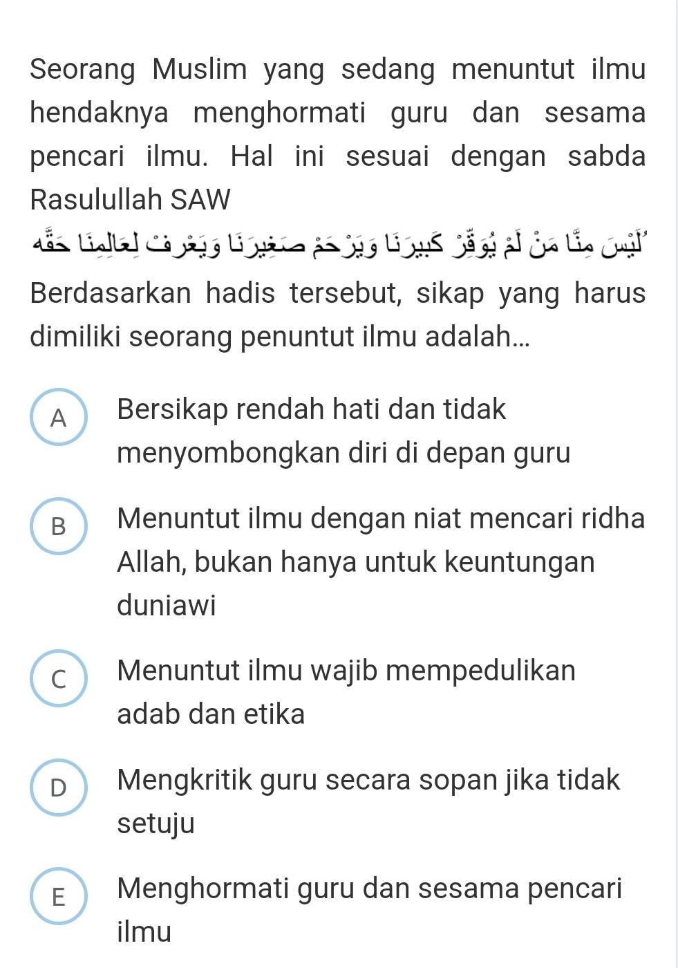 Seorang Muslim yang sedang menuntut ilmu
hendaknya menghormati guru dan sesama
pencari ilmu. Hal ini sesuai dengan sabda
Rasulullah SAW
Berdasarkan hadis tersebut, sikap yang harus
dimiliki seorang penuntut ilmu adalah...
A Bersikap rendah hati dan tidak
menyombongkan diri di depan guru
B Menuntut ilmu dengan niat mencari ridha
Allah, bukan hanya untuk keuntungan
duniawi
C Menuntut ilmu wajib mempedulikan
adab dan etika
D Mengkritik guru secara sopan jika tidak
setuju
E Menghormati guru dan sesama pencari
ilmu