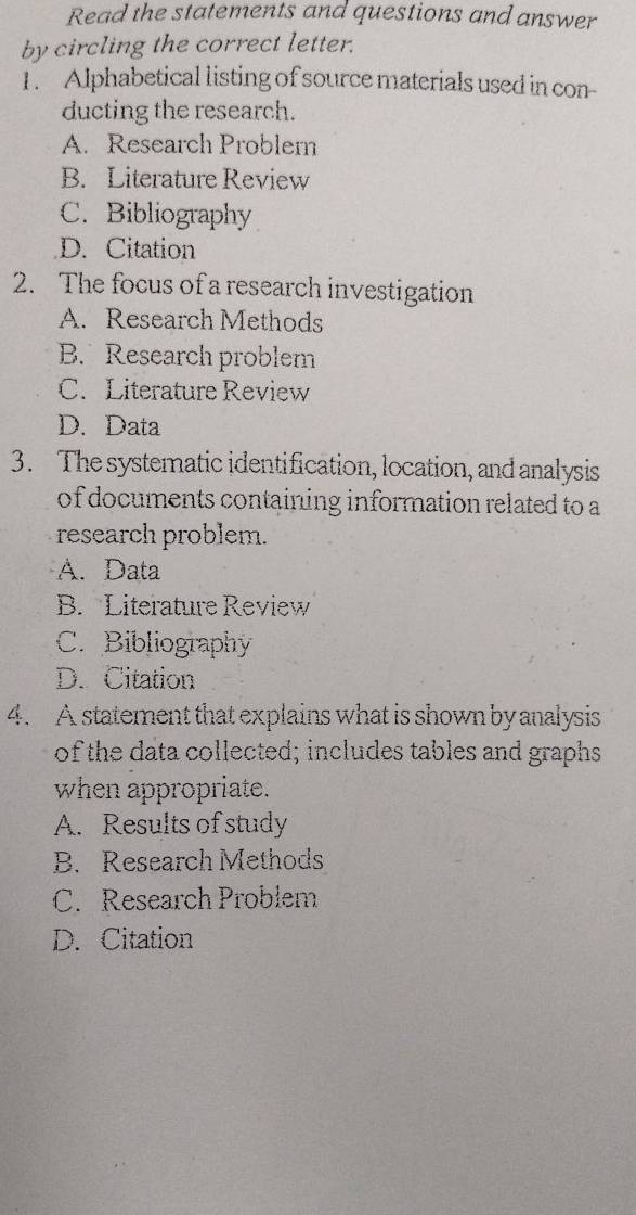 Read the statements and questions and answer
by circling the correct letter.
1. Alphabetical listing of source materials used in con-
ducting the research.
A. Research Problem
B. Literature Review
C. Bibliography
D. Citation
2. The focus of a research investigation
A. Research Methods
B. Research problem
C. Literature Review
D. Data
3. The systematic identification, location, and analysis
of documents containing information related to a
research problem.
A. Data
B. Literature Review
C. Bibliography
D. Citation
4. A statement that explains what is shown by analysis
of the data collected; includes tables and graphs
when appropriate.
A. Results of study
B. Research Methods
C. Research Problem
D. Citation