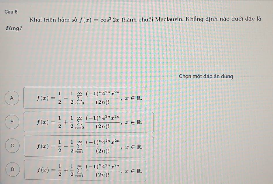 Khai triển hàm số f(x)=cos^22x thành chuỗi Maclaurin. Khẳng định nào dưới đây là
đúng?
Chọn một đáp án đúng
A f(x)= 1/2 - 1/2 sumlimits _(n=0)^(∈fty)frac (-1)^n4^(2n)x^(2n)(2n)!, x∈ R.
B f(x)= 1/2 + 1/2 sumlimits _(n=0)^(∈fty)frac (-1)^n4^(2n)x^(2n)(2n)!, x∈ R.
C f(x)= 1/2 - 1/2 sumlimits _(n=1)^(∈fty)frac (-1)^n4^(2n)x^(2n)(2n)!, x∈ R.
D f(x)= 1/2 + 1/2 sumlimits _(n=1)^(∈fty)frac (-1)^n4^(2n)x^(2n)(2n)!, x∈ R.