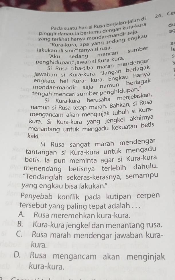 Pada suatu hari si Rusa berjalan-jalan di 24. Ce
pinggir danau, la bertemu dengan kura-kura du
yang terlihat hanya mondar-mandir saja. ag
"Kura-kura, apa yang sedang engkau
a
lakukan di sini?” tanya si rusa.
mencari sumber le
"Aku sedang S
penghidupan,” jawab si Kura-kura.
Si Rusa tiba-tiba marah mendengar y
jawaban si Kura-kura. "Jangan berlagak
engkau, hei Kura- kura. Engkau hanya
mondar-mandir saja namun berlagak
tengah mencari sumber penghidupan.”
Si Kura-kura berusaha menjelaskan,
namun si Rusa tetap marah. Bahkan, si Rusa
mengancam akan menginjak tubuh si Kura-
kura. Si Kura-kura yang jengkel akhirnya
menantang untuk mengadu kekuatan betis
kaki.
Si Rusa sangat marah mendengar
tantangan si Kura-kura untuk mengadu
betis. la pun meminta agar si Kura-kura
menendang betisnya terlebih dahulu.
“Tendanglah sekeras-kerasnya, semampu
yang engkau bisa lakukan.
Penyebab konflik pada kutipan cerpen
tersebut yang paling tepat adalah . . .
A. Rusa meremehkan kura-kura.
B. Kura-kura jengkel dan menantang rusa.
C. Rusa marah mendengar jawaban kura-
kura.
D. Rusa mengancam akan menginjak
kura-kura.