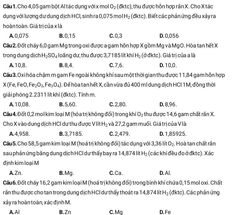 Cho 4,05 gam bột Al tác dụng với x mol O_2 (đktc), thu được hỗn hợp rắn X. Cho X tác
dụng với lượng dư dung dịch HCl, sinh ra 0,075 mol H_2 (đktc). Biết các phản ứng đều xảy ra
hoàn toàn. Giá trị của x là
A.0,075 B.0,15 C.0,3 D. 0,056
Câu 2. Đốt cháy 6,0 gam Mg trong oxi được a gam hỗn hợp X gồm Mg và MgO. Hòa tan hết X
trong dung dịch H_2SO_4 loãng dư, thu được 3,7185 lít khí H_2 (ở đktc). Giá trị của a là
A.10,8. B.8,4. C.7,6. D. 10,0 .
Câu 3. Oxi hóa chậm m gam Fe ngo ài không khí sau một thời gian thu được 11,84 gam hỗn hợp
X(Fe, FeO, Fe_2O_3,Fe_3O_4). Để hòa tan hết X, cần vừa đủ 400 ml dung dịch HCI 1M, đồng thời
giải phóng 2.2311 lít khí (đktc). Tính m.
A.10,08. B. 5,60. C.2,80. D. 8,96 .
Câu 4. Đốt 0,2 mol kim loại M (hóa trị không đối) trong khí O_2 thu được 14,6 gam chất rắn X.
Cho X vào dung dịch HCI dư thu được V lít H_2 và 27,2 gam muối. Giá trị của V là
A.4,958. B.3,7185. C.2,479. D. 1,85925.
Câu 5. Cho 58,5 gam kim loại M (hoá trị không đổi) tác dụng với 3,36 lít O_2. Hoà tan chất rắn
sau phản ứng bằng dung dịch HCI dư thấy bay ra 14,874 lít H_2 (các khí đều đo ở đktc). Xác
định kim loại M
A.Zn. B. Mg. C.Ca. D. Al.
Câu 6. Đốt cháy 16,2 gam kim loại M (hoá trị không đổi) trong bình khí chứa 0,1 5 mol oxi. Chất
rắn thu được cho tan trong dung dịch HCI dư thấy thoát ra 14,874 lít H_2 (đktc). Các phản ứng
xảy ra hoàn toàn, xác định M.
A. Al B.Zn C. Mg D. Fe