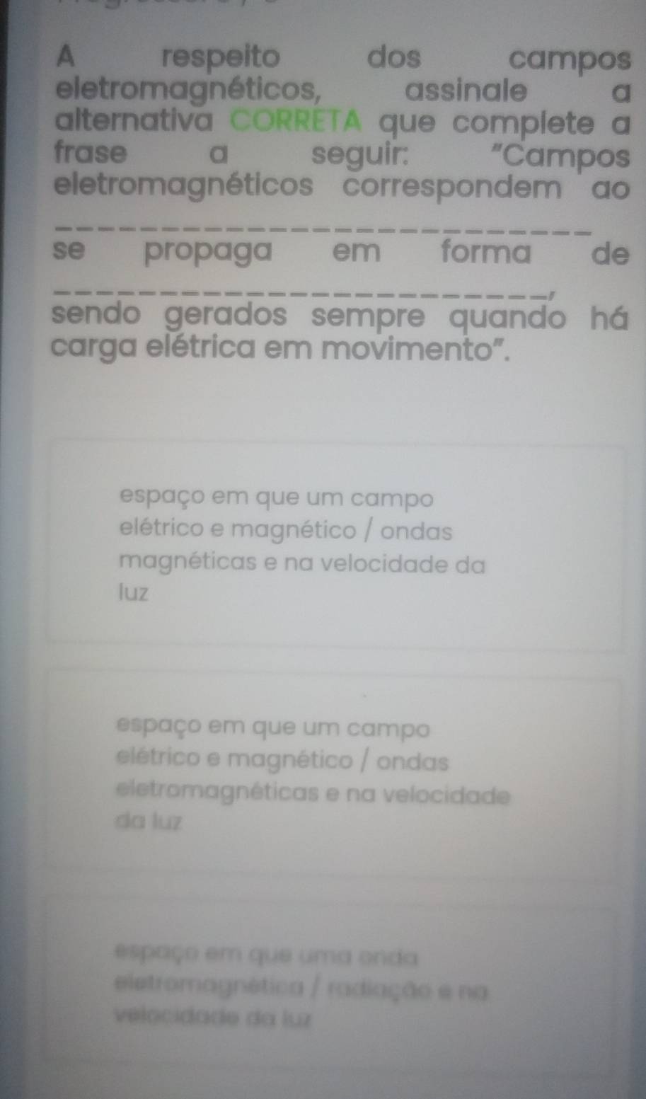 A respeito dos campos
eletromagnéticos, assinale a
alternativa CORRETA que complete a
frase a seguir: “Campos
eletromagnéticos correspondem ao
se propaga em forma de
_
sendo gerados sempre quando há
carga elétrica em movimento".
espaço em que um campo
elétrico e magnético / ondas
magnéticas e na velocidade da
luz
espaço em que um campo
elétrico e magnético / ondas
eletromagnéticas e na velocidade
da luz
espaço em que uma onda
eletromagnética / radiação e na
velocidade da luz