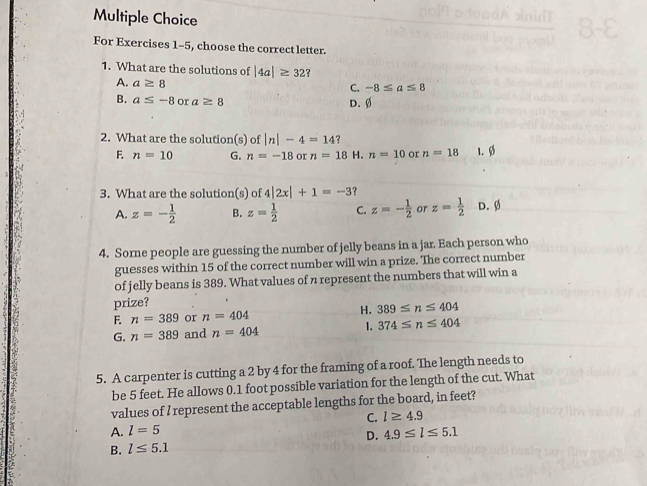 For Exercises 1-5, choose the correct letter.
1. What are the solutions of |4a|≥ 32 ?
A. a≥ 8
C. -8≤ a≤ 8
B. a≤ -8 or a≥ 8 D. Ø
2. What are the solution(s) of |n|-4=14 ?
F. n=10 G. n=-18 or n=18 H. n=10 or n=18 1. Ø
3. What are the solution(s) of 4|2x|+1=-3 ？
A. z=- 1/2  B. z= 1/2  C. z=- 1/2  or z= 1/2  D. Ø
4. Sorne people are guessing the number of jelly beans in a jar. Each person who
guesses within 15 of the correct number will win a prize. The correct number
of jelly beans is 389. What values of n represent the numbers that will win a
prize?
F. n=389 or n=404 H. 389≤ n≤ 404
G. n=389 and n=404 1. 374≤ n≤ 404
5. A carpenter is cutting a 2 by 4 for the framing of a roof. The length needs to
be 5 feet. He allows 0.1 foot possible variation for the length of the cut. What
values of I represent the acceptable lengths for the board, in feet?
C. l≥ 4.9
A. l=5 4.9≤ l≤ 5.1
D.
B. l≤ 5.1