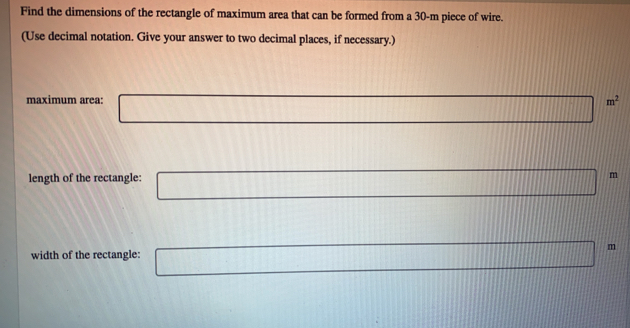 Find the dimensions of the rectangle of maximum area that can be formed from a 30-m piece of wire.
(Use decimal notation. Give your answer to two decimal places, if necessary.)
maximum area: m^2
length of the rectangle: m
m
width of the rectangle: