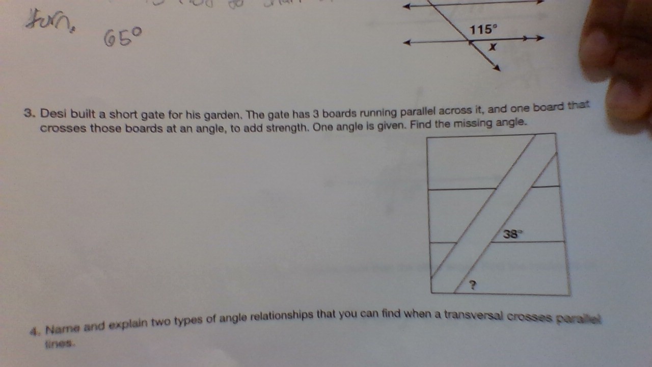 Desi built a short gate for his garden. The gate has 3 boards running parallel across it, and one board that
crosses those boards at an angle, to add strength. One angle is given. Find the missing angle.
38°
?
4. Name and explain two types of angle relationships that you can find when a transversal crosses paralel
lines.