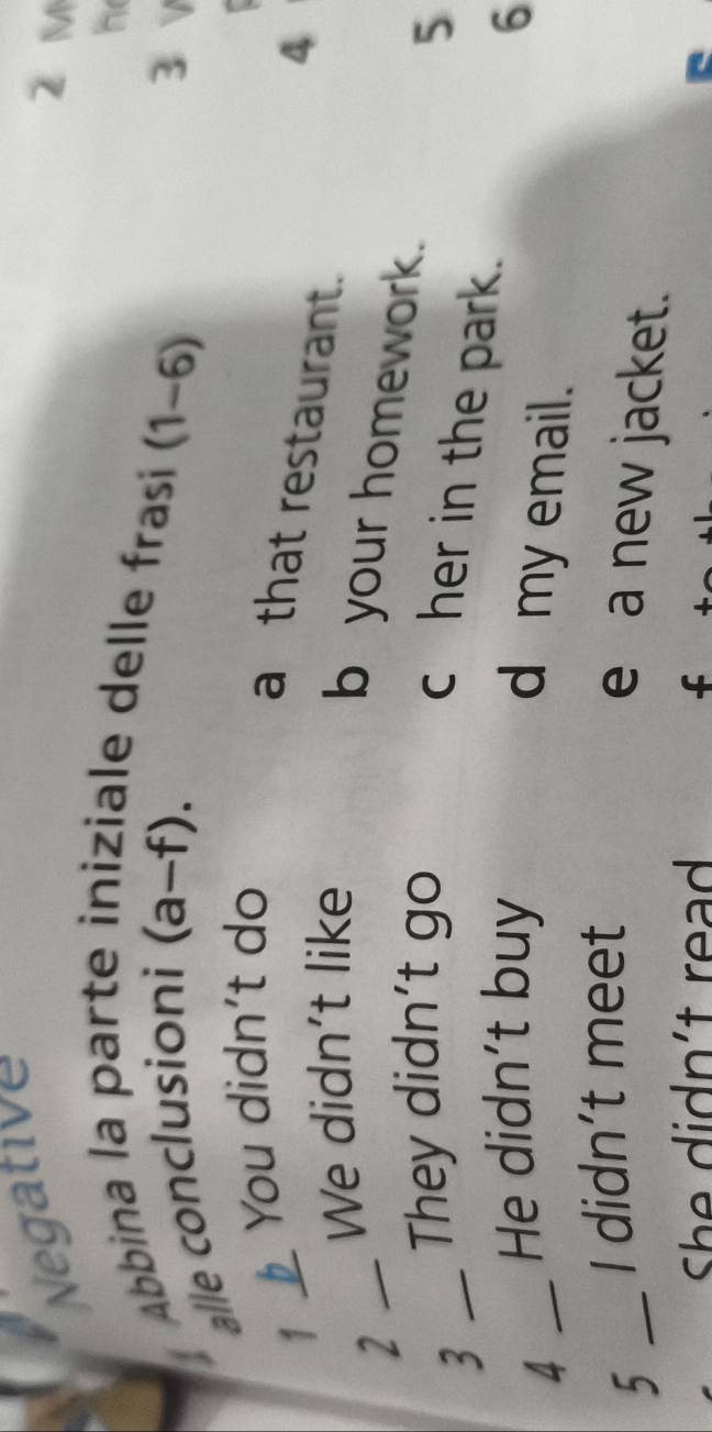 Negative
Z M
le delle frasí
Ábbina la parte he
alle conclusioni (a-f). (1-6)
3 v
1 _b You didn't do
a that restaurant.
We didn't like 4
_2
b your homework.
_3
They didn't go 5
c her in the park.
_4
He didn't buy 6
d my email.
I didn’t meet
5 _e a new jacket.
She didn't read f