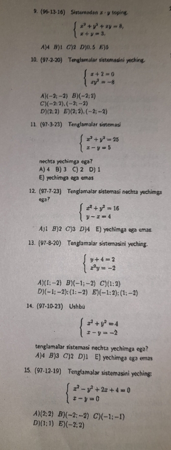 (96-13-16) Sisteradan z· y toping
beginarrayl x^2+y^2+zy=8, x+y=3,endarray.
A)4 B)1 C)2 D)0.5E)5
10. (97-2-20) Tenglamalar sistemasini yeching.
beginarrayl x+2=0 xy^2=-8endarray.
A) (-2;-2) B) (-2;2)
C (-2:2),(-2;-2)
D (2;2)E)(2;2),(-2;-2)
11. (97-3-23) Tenglamalar sistemasi
beginarrayl x^2+y^2=25 x-y=5endarray.
nechta yechimga ega?
A) 4 B) 3 C) 2 D) 1
E) yechimga ega emas
12 (97-7-23) Tenglamalar sistemasi nechta yechimga
ega?
beginarrayl x^2+y^2=16 y-x=4endarray.
A)1 B)2 C)3 D)4 E) yechimga ega emas
13. (97-8-20) Tenglamalar sisternasini yeching.
beginarrayl y+4=2 x^2y=-2endarray.
A) (I;-2)B)(-1;-2) C )(1:2)
D) (-1;-2);(1:-2) E) (-1:2);(1;-2)
14. (97-10-23) Ushbù
beginarrayl x^2+y^2=4 x-y=-2endarray.
tenglamalar sistemasi nechta yechimga ega?
A)4 B)3 C)2 D)1 E) yechimga ega emas
15. (97-12-19) Tenglamalar sistemasini yeching:
beginarrayl x^2-y^2+2x+4=0 x-y=0endarray.
A) (2;2) B) (-2;-2) C) (-1;-1)
D) (1;1) E) (-2;2)