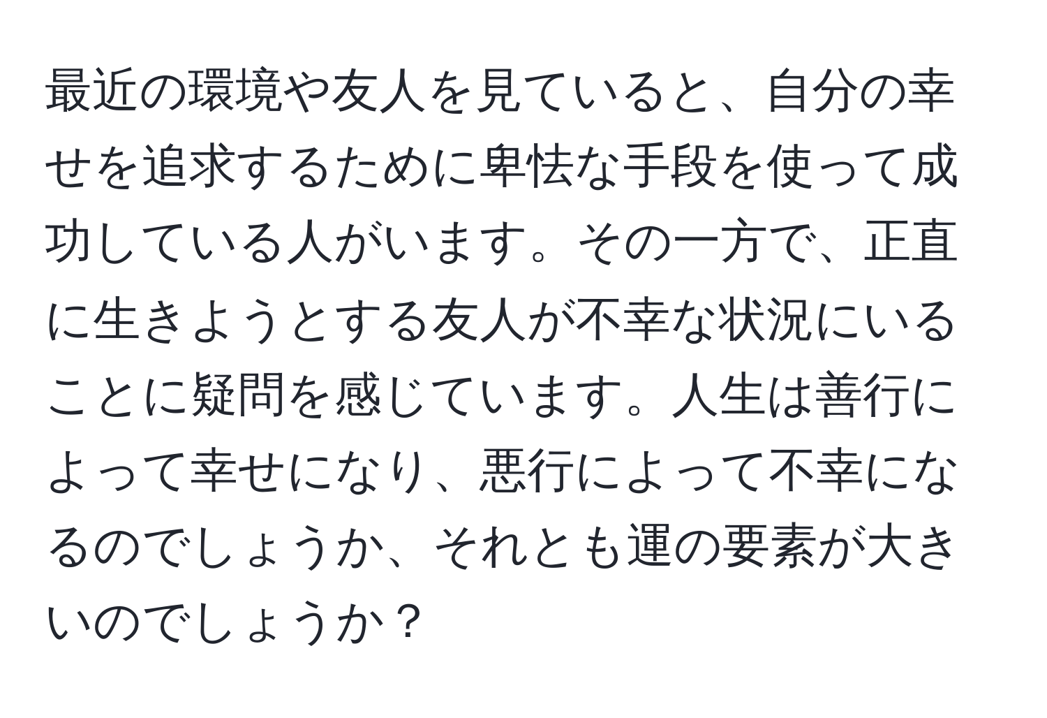 最近の環境や友人を見ていると、自分の幸せを追求するために卑怯な手段を使って成功している人がいます。その一方で、正直に生きようとする友人が不幸な状況にいることに疑問を感じています。人生は善行によって幸せになり、悪行によって不幸になるのでしょうか、それとも運の要素が大きいのでしょうか？