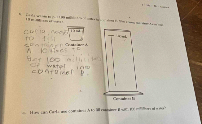 3 MJ=11 4 Lesson 4 
8. Carla wants to put 100 milliliters of water in container B. She knows container A can hold
10 milliliters of water.
10 mL
Container A 
a. How can Carla use container A to fill container B with 100 milliliters of water?