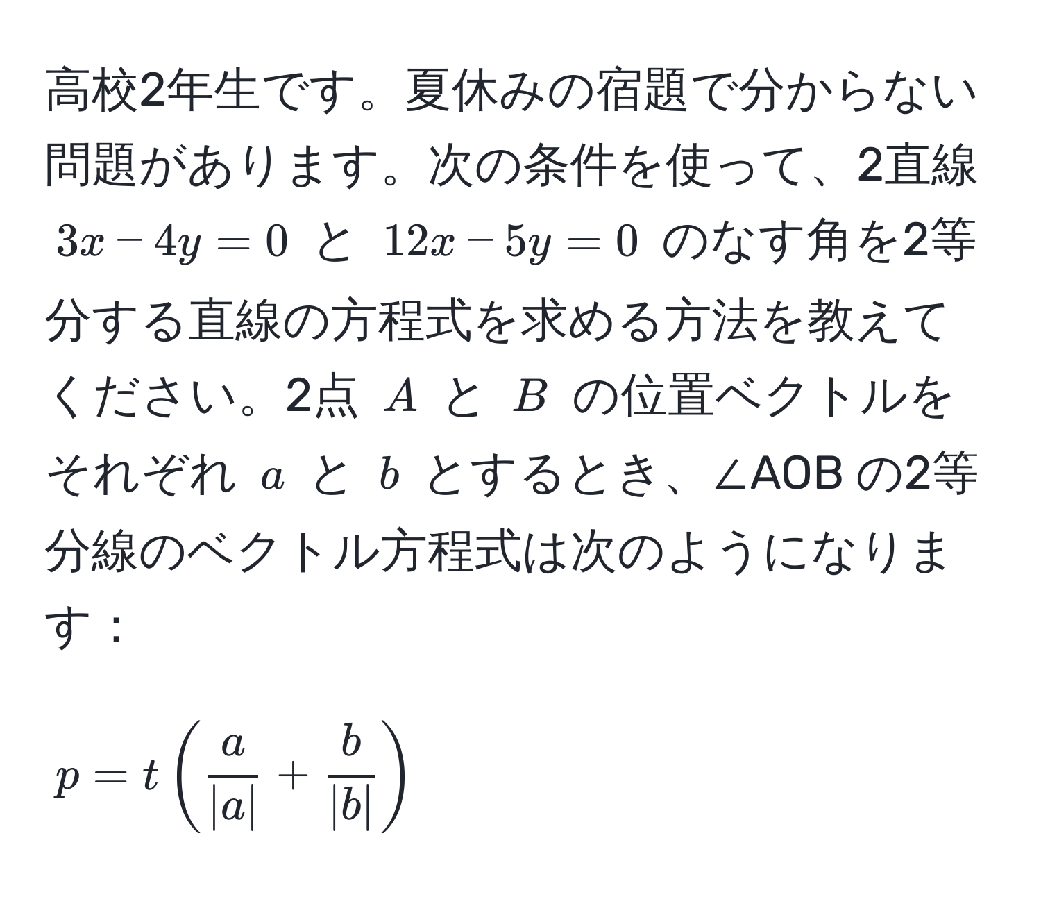高校2年生です。夏休みの宿題で分からない問題があります。次の条件を使って、2直線 (3x - 4y = 0) と (12x - 5y = 0) のなす角を2等分する直線の方程式を求める方法を教えてください。2点 (A) と (B) の位置ベクトルをそれぞれ (a) と (b) とするとき、∠AOB の2等分線のベクトル方程式は次のようになります：

[
p = t( a/|a|  +  b/|b| )
]