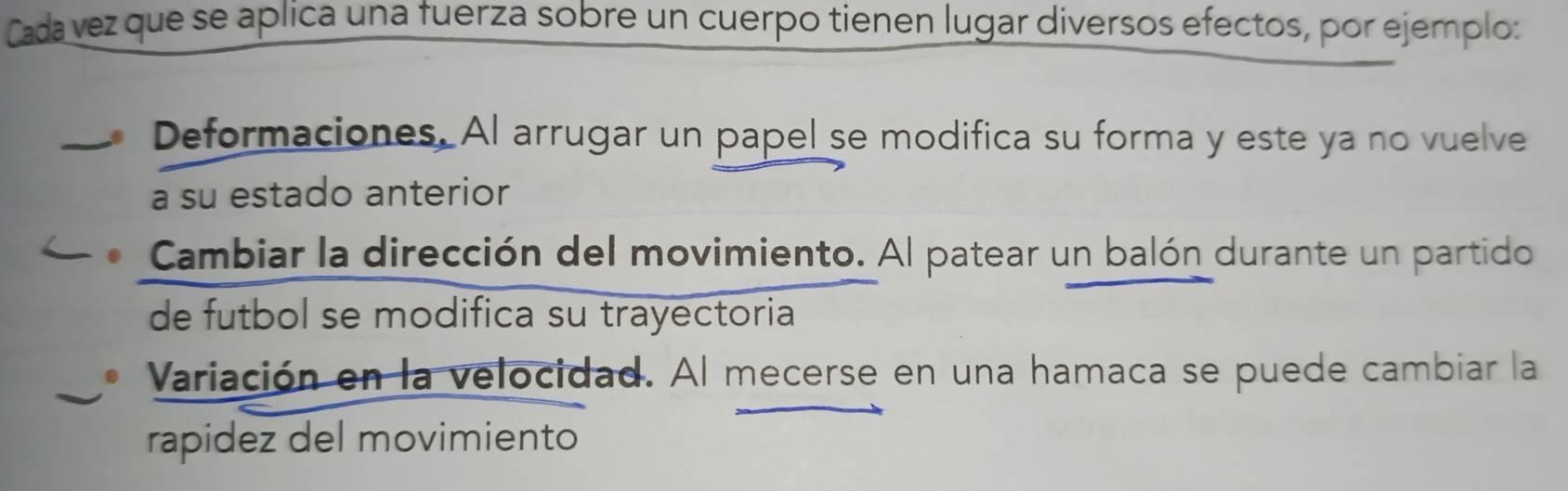 Cada vez que se aplica una fuerza sobre un cuerpo tienen lugar diversos efectos, por ejemplo:
Deformaciones. Al arrugar un papel se modifica su forma y este ya no vuelve
a su estado anterior
Cambiar la dirección del movimiento. Al patear un balón durante un partido
de futbol se modifica su trayectoria
Variación en la velocidad. Al mecerse en una hamaca se puede cambiar la
rapidez del movimiento