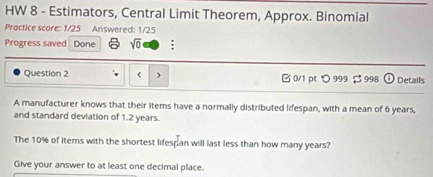 HW 8 - Estimators, Central Limit Theorem, Approx. Binomial 
Practice score: 1/25 Answered: 1/25 
Progress saved Done sqrt(0) : 
Question 2 6 years, 
and standard deviation of 1.2 years. 
The 10% of items with the shortest lifesp an will last less than how many years? 
Give your answer to at least one decimal place.