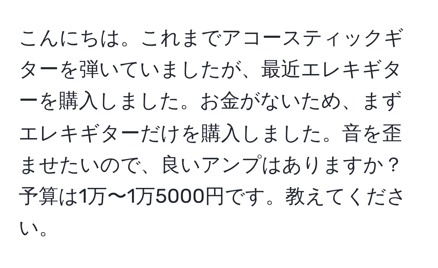 こんにちは。これまでアコースティックギターを弾いていましたが、最近エレキギターを購入しました。お金がないため、まずエレキギターだけを購入しました。音を歪ませたいので、良いアンプはありますか？予算は1万〜1万5000円です。教えてください。