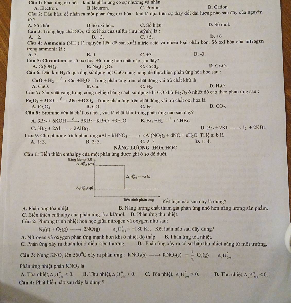 Phản ứng oxi hóa - khử là phản ứng có sự nhường và nhận
A. Electron. B Neutron. C. Proton. D. Cation.
Cầu 2: Dầu hiệu để nhận ra một phản ứng oxi hóa - khử là dựa trên sự thay đổi đại lượng nào sau đây của nguyên
tử ?
A. Số khối. B Số oxi hóa. C. Số hiệu. D. Số mol.
Câu 3: Trong hợp chất : SO_3, , số oxi hóa của sulfur (lưu huỳnh) là :
A.+2. B. +3. C. +5. D. +6
Câu 4: Ammonia (NH_3) là nguyên liệu để sản xuất nitric acid và nhiều loại phân bón. Số oxi hóa của nitrogen
trong ammonia là :
A. 3. B. 0. C. +3. D. -3.
Câu 5: Chromium có số oxi hóa +6 trong hợp chất nào sau đây?
A. Cr(OH)_3. B. Na_2Cr_2O_7. C. CrCl_2. D. Cr_2O_3.
Câu 6: Dẫn khí H_2 di qua ống sứ dựng bột CuO nung nóng để thực hiện phản ứng hóa học sau :
CuO+H_2 _ xrightarrow eto Cu+H_2O Trong phản ứng trên, chất đóng vai trò chất khử là
A. CuO. B. Cu. C. H_2. D. H_2O.
Câu 7: Sản xuất gang trong công nghiệp bằng cách sử dụng khí CO khử Fe_2O_3 ở nhiệt độ cao theo phản ứng sau :
Fe_2O_3+3CO-xrightarrow 2Fe+3CO_2 Trong phản ứng trên chất đóng vài trò chất oxi hóa là
D.
A. Fe_2O_3. B. CO. C. Fe. CO_2.
Câu 8: Bromine vừa là chất oxi hóa, vừa là chất khử trong phản ứng nào sau đây?
A. 3Br_2+6KOH-xrightarrow 5KBr+KBrO_3+3H_2O. B. Br_2+H_2to 2HBr.
C. 3Br_2+2Alto 2AlBr_3. D. Br_2+2KIto I_2+2KBr.
Câu 9. Cho phương trình phản ứng aAl+bHNO_3to cAl(NO_3)_3+dNO+eH_2O. Tỉ lệ a:b là
A. 1:3. B. 2:3. C. 2:5. D. 1:4.
năng lượng hóa học
Câu 1: Biến thiên enthalpy của một phản ứng được ghi ở sơ đồ dưới.
Nâng lượng (kJ)
△ _fH_(299)^o (cd)
△ _1H_(298)^o=-akJ
△ _fH_(298)^o(sp)
Tiến trình phản ứng  Kết luận nào sau đây là đúng?
A. Phản ứng tỏa nhiệt. B. Năng lượng chất tham gia phản ứng nhỏ hơn năng lượng sản phầm.
C. Biến thiên enthalpy của phản ứng là a kJ/mol. D. Phản ứng thu nhiệt.
Câu 2: Phương trình nhiệt hoá học giữa nitrogen và oxygen như sau:
N_2(g)+O_2(g)to 2NO(g) H_(298)^0=+180KJ Kết luận nào sau đây dúng?
A. Nitrogen và oxygen phản ứng mạnh hơn khi ở nhiệt độ thấp.  B. Phản ứng tỏa nhiệt.
C. Phản ứng xảy ra thuận lợi ở điều kiện thường. D. Phản ứng xảy ra có sự hấp thụ nhiệt năng từ môi trường.
* Câu 3: Nung KNO_3 lên 550°C tảy ra phản ứng : KNO_3(s)to KNO_2(s)+ 1/2 O_2(g) ^ H_(298)^0
Phản ứng nhiệt phân KNO_3 là
A. Tỏa nhiệt, △ _rH_(298)^o<0. B. Thu nhiệt, △ _rH_(298)^o>0. C. Tỏa nhiệt, △ _rH_(298)^0>0. D. Thu nhiệt, △ _rH_(298)^0<0.
Câu 4: Phát biểu nào sau đây là đúng ?