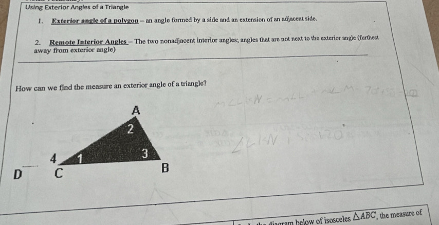 Using Exterior Angles of a Triangle 
1. Exterior angle of a polygon - an angle formed by a side and an extension of an adjacent side. 
2. Remote Interior Angles - The two nonadjacent interior angles; angles that are not next to the exterior angle (furthest 
away from exterior angle) 
How can we find the measure an exterior angle of a triangle?
D
diagram below of isosceles △ ABC , the measure of