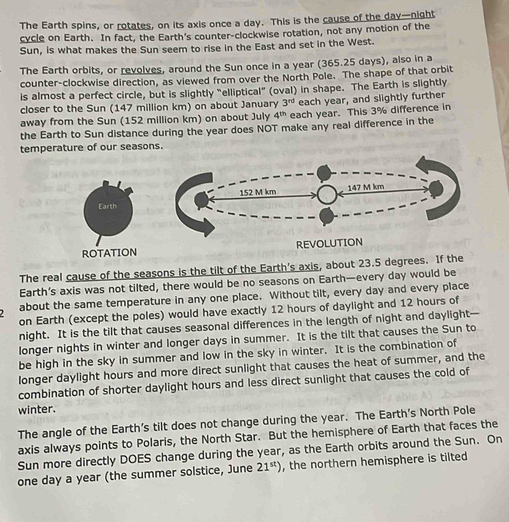 The Earth spins, or rotates, on its axis once a day. This is the cause of the day —night 
cycle on Earth. In fact, the Earth’s counter-clockwise rotation, not any motion of the 
Sun, is what makes the Sun seem to rise in the East and set in the West. 
The Earth orbits, or revolves, around the Sun once in a year (365.25 days), also in a 
counter-clockwise direction, as viewed from over the North Pole. The shape of that orbit 
is almost a perfect circle, but is slightly “elliptical” (oval) in shape. The Earth is slightly 
closer to the Sun (147 million km) on about January 3^(rd) each year, and slightly further 
away from the Sun (152 million km) on about July 4^(th) each year. This 3% difference in 
the Earth to Sun distance during the year does NOT make any real difference in the 
temperature of our seasons. 
Earth 
ROTATION 
The real cause of the seasons is the tilt of the Earth’s axis, about 23.5 degrees. If the 
Earth’s axis was not tilted, there would be no seasons on Earth—every day would be 
about the same temperature in any one place. Without tilt, every day and every place 
on Earth (except the poles) would have exactly 12 hours of daylight and 12 hours of 
night. It is the tilt that causes seasonal differences in the length of night and daylight— 
longer nights in winter and longer days in summer. It is the tilt that causes the Sun to 
be high in the sky in summer and low in the sky in winter. It is the combination of 
longer daylight hours and more direct sunlight that causes the heat of summer, and the 
combination of shorter daylight hours and less direct sunlight that causes the cold of 
winter. 
The angle of the Earth’s tilt does not change during the year. The Earth’s North Pole 
axis always points to Polaris, the North Star. But the hemisphere of Earth that faces the 
Sun more directly DOES change during the year, as the Earth orbits around the Sun. On
one day a year (the summer solstice, June 21^(st)) , the northern hemisphere is tilted