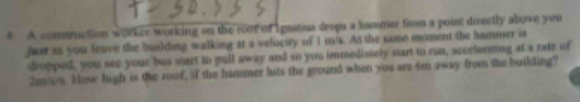 A construction worker working on the root of Igastius drops a hammer from a point directly above you 
fust as you leave the building walking at a velocity of 1 m/s. As the same moment the hammer is 
dropped, you see your bus start to pull away and so you immediately start to run, accelorming at a rate of
2m/s/s. How high is the roof, if the hammer hits the ground when you are 6m away from the building?