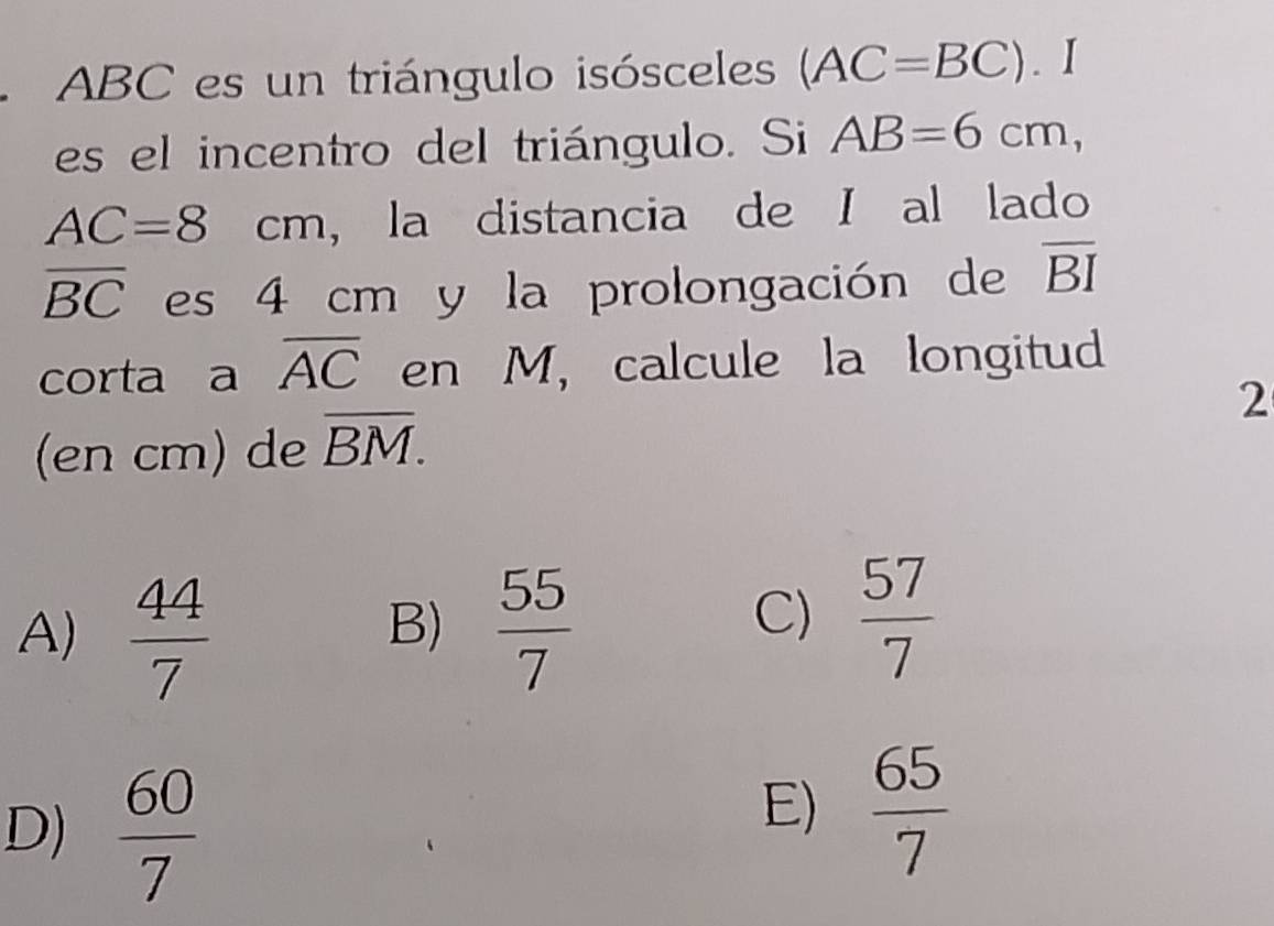 ABC es un triángulo isósceles (AC=BC). I
es el incentro del triángulo. Si AB=6cm,
AC=8cm ， la distancia de I al lado
overline BC es 4 cm y la prolongación de overline BI
corta a overline AC en M, calcule la longitud
2
(en cm) de overline BM.
A)  44/7   55/7 
B)
C)  57/7 
D)  60/7 
E)  65/7 