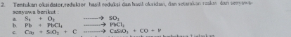 Tentukan oksidator,reduktor hasil reduksi dan hasil oksidası, dan setarakan reaksi dari senyawa 
senyawa berikut : 
a S_1+O_2to SO_2
b. Pb+PbCl_4 □  _ to PbCl_2
C. Ca_3+SiO_2+Cto CaSiO_3+CO+P