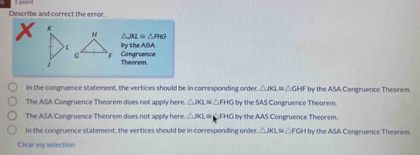 Describe and correct the error.
X 
H △ JKL≌ △ FHG
by the ASA
G F Congruence
Theorem.
In the congruence statement, the vertices should be in corresponding order. △ JKL≌ △ GHF by the ASA Congruence Theorem.
The ASA Congruence Theorem does not apply here. △ JKL≌ △ FHG by the SAS Congruence Theorem.
The ASA Congruence Theorem does not apply here. △ JKL≌ △ FHG by the AAS Congruence Theorem.
In the congruence statement, the vertices should be in corresponding order. △ JKL≌ △ FGH by the ASA Congruence Theorem.
Clear my selection