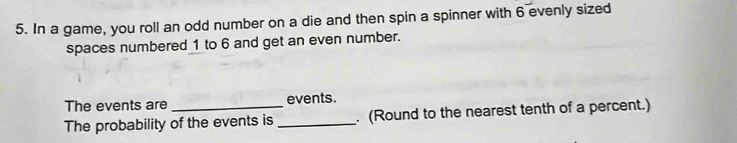 In a game, you roll an odd number on a die and then spin a spinner with 6 evenly sized 
spaces numbered 1 to 6 and get an even number. 
The events are events. 
The probability of the events is _. (Round to the nearest tenth of a percent.)