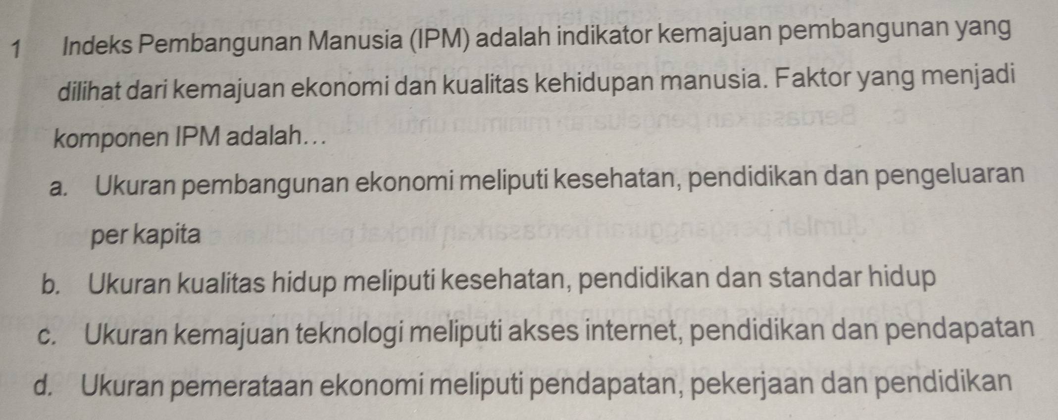 Indeks Pembangunan Manusia (IPM) adalah indikator kemajuan pembangunan yang
dilihat dari kemajuan ekonomi dan kualitas kehidupan manusia. Faktor yang menjadi
komponen IPM adalah...
a. Ukuran pembangunan ekonomi meliputi kesehatan, pendidikan dan pengeluaran
per kapita
b. Ukuran kualitas hidup meliputi kesehatan, pendidikan dan standar hidup
c. Ukuran kemajuan teknologi meliputi akses internet, pendidikan dan pendapatan
d. Ukuran pemerataan ekonomi meliputi pendapatan, pekerjaan dan pendidikan