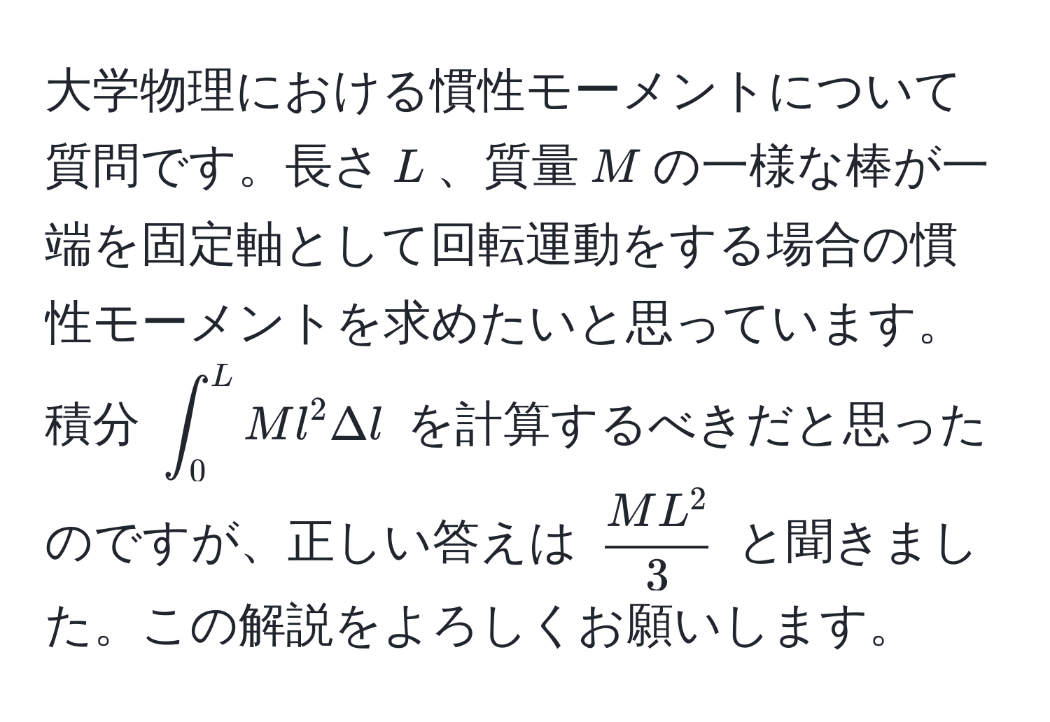 大学物理における慣性モーメントについて質問です。長さ$L$、質量$M$の一様な棒が一端を固定軸として回転運動をする場合の慣性モーメントを求めたいと思っています。積分 $∈t_0^(L Ml^2 Delta l$ を計算するべきだと思ったのですが、正しい答えは $fracML^2)3$ と聞きました。この解説をよろしくお願いします。