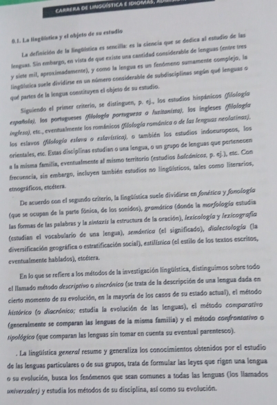 carrera dE linguística E idiomAs, 
0.1. La Nngüistica y el objeto de su estudio
La definición de la lingüística es sencilla: es la ciencia que se dedica al estudio de las
lenguas. Sin embargo, en vista de que existe una cantidad considerable de lenguas (entre tres
y siete mil, aproximadamente), y como la lengua es un fenómeno sumamente complejo, la
lingüística suele dividirse en un número considerable de subdisciplinas según qué lenguas o
qué partes de la lengua constituyen el objeto de su estudio.
Siguiendo el primer criterio, se distinguen, p. ej., los estudios hispánicos (filología
española), los portugueses (filología portuguesa a lusitanista), los ingleses (filología
inglesa), etc., eventuslmente los románicos (filología románica o de las lenguas neolatinas).
los eslavos (filologío eslovo o eslovístico), o también los estudios indoeuropeos, los
orientales, etc. Estas disciplinas estudian o una lengua, o un grupo de lenguas que pertenecen
a la misma familia, eventualmente al mismo territorio (estudios bolcónicos, p. ej.), etc. Con
frecuencia, sin embargo, incluyen también estudios no lingüísticos, tales como literarios,
etnográficos, etcétera.
De acuerdo con el segundo criterio, la lingüística suele dividirse en fonético y fonología
(que se ocupan de la parte fónica, de los sonidos), gramática (donde la morfología estudia
las formas de las palabras y la sintoxis la estructura de la oración), lexicología y lexicografía
(estudian el vocabulario de una lengua), semántico (el significado), diolectología (la
diversificación geográfica o estratificación social), estilístico (el estilo de los textos escritos,
eventualmente hablados), etcétera.
En lo que se refiere a los métodos de la investigación lingüística, distinguimos sobre todo
el llamado método descriptivo o sincrónico (se trata de la descripción de una lengua dada en
cierto momento de su evolución, en la mayoría de los casos de su estado actual), el método
histórico (o diacrónico; estudia la evolución de las lenguas), el método comparativo
(generalmente se comparan las lenguas de la misma familia) y el método confrontativo o
tipológico (que comparan las lenguas sin tomar en cuenta su eventual parentesco).
. La lingüística genera/ resume y generaliza los conocimientos obtenidos por el estudio
de las lenguas particulares o de sus grupos, trata de formular las leyes que rigen una lengua
o su evolución, busca los fenómenos que sean comunes a todas las lenguas (los llamados
universales) y estudia los métodos de su disciplina, así como su evolución.