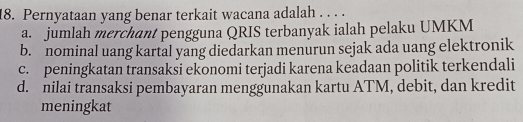 Pernyataan yang benar terkait wacana adalah . . . .
a. jumlah merchant pengguna QRIS terbanyak ialah pelaku UMKM
b. nominal uang kartal yang diedarkan menurun sejak ada uang elektronik
c. peningkatan transaksi ekonomi terjadi karena keadaan politik terkendali
d. nilai transaksi pembayaran menggunakan kartu ATM, debit, dan kredit
meningkat