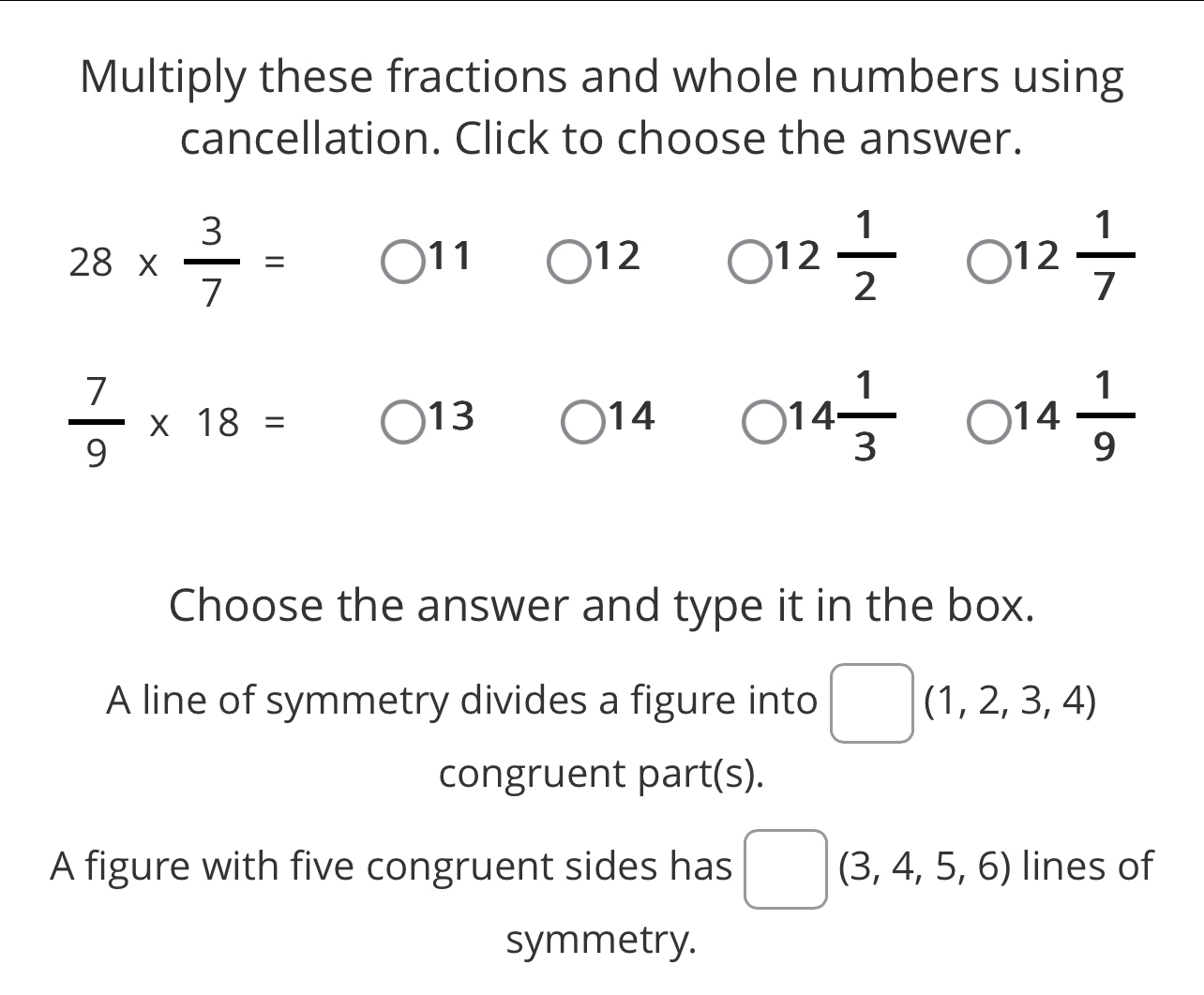 Multiply these fractions and whole numbers using 
cancellation. Click to choose the answer.
28*  3/7 =
11
12
12 1/2 
12 1/7 
 7/9 * 18=
13
14
14 1/3 
14 1/9 
Choose the answer and type it in the box.
(-3,4)
A line of symmetry divides a figure into^ □  (1,2,3,4)
congruent part(s). 
A figure with five congruent sides has □ (3,4,5,6) lines of 
symmetry.