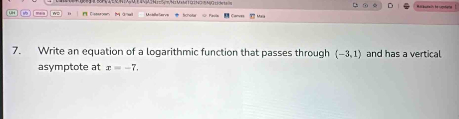 cuss188m.g88g18.c8m/l/0/c/NzAyMjE4NjA2Nzc5/m/NzMxMTQ2ND15NjQz/details Relaunch to update | 
* D 
UH y b maia wo B Classroom Mi Gmall MobileServe Scholar Facts Canvas Maia 
7. Write an equation of a logarithmic function that passes through (-3,1) and has a vertical 
asymptote at x=-7.