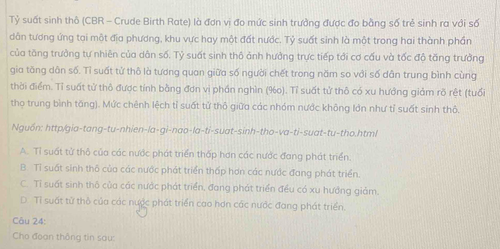 Tỷ suất sinh thô (CBR - Crude Birth Rate) là đơn vị đo mức sinh trưởng được đo bằng số trẻ sinh ra với số
dân tương ứng tại một địa phương, khu vực hay một đất nước. Tỷ suất sinh là một trong hai thành phần
của tăng trưởng tự nhiên của dân số. Tỷ suất sinh thô ảnh hưởng trực tiếp tới cơ cấu và tốc độ tăng trưởng
gia tăng dân số. Tỉ suất tử thô là tương quan giữa số người chết trong năm so với số dân trung bình cùng
thời điểm. Tỉ suất tử thô được tính bằng đơn vị phần nghìn (% o). Tỉ suất tử thô có xu hướng giảm rõ rệt (tuổi
thọ trung bình tăng). Mức chênh lệch tỉ suất tử thô giữa các nhóm nước không lớn như tỉ suất sinh thô.
Nguồn: http/gia-tang-tu-nhien-la-gi-nao-la-ti-suat-sinh-tho-va-ti-suat-tu-tho.html
A. Tỉ suất tử thô của các nước phát triển thấp hơn các nước đang phát triển.
B. Tỉ suất sinh thô của các nước phát triển thấp hơn các nước đang phát triển.
C. Tỉ suất sinh thô của các nước phát triển, đang phát triển đều có xu hướng giảm.
D. Tỉ suất tử thô của các nược phát triển cao hơn các nước đang phát triển.
Câu 24:
Cho đoạn thông tin sau: