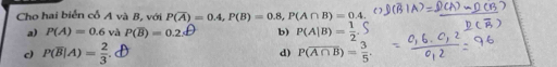 Cho hai biển cổ A và B, với P(overline A)=0.4, P(B)=0.8, P(A∩ B)=0.4.
a) P(A)=0.6 và P(overline B)=0.2s^- b) P(A|B)= 1/2 .
c) P(overline B|A)= 2/3 . d) P(overline A∩ B)= 3/5 .