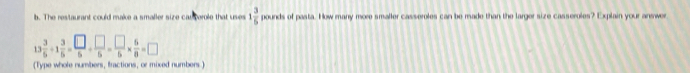 The restaurant could make a smaller size can perole that uses 1 3/5  pounds of pasta. How many more smaller casseroles can be made than the larger size casseroles? Explain your answer
13 3/5 / 1 3/5 = □ /5 /  □ /5 = □ /6 *  6/8 =□
(Type whole numbers, fractions, or mixed numbers.)