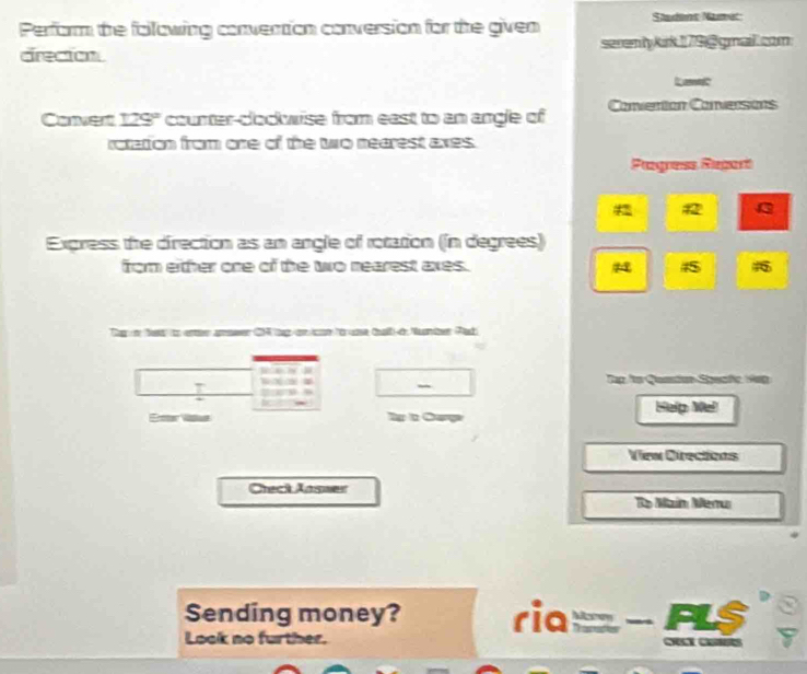 Perform the following convertion conversion for the given Studens Namet 
direction serenty kirk 179 @ gmail.com 
Lam 
Convert 129° counter-clockwise from east to an angle of Conventon Conversons 
rotation from one of the two nearest axes. 
Pgress Repart 
Express the direction as an angle of rotation (in degrees) 
from either one of the to nearest axes. 45 
Thy o Nes to enr amower CHtp on on to uae tal i Nunter Pac 
I 
_ 
Tap fo Quntion Spastc Hag 
E Ty t Carpe Help Wel 
View Directions 
Check Answer 
To Main Menui 
Sending money? ria 
Look no further. Morey FLS 
O C