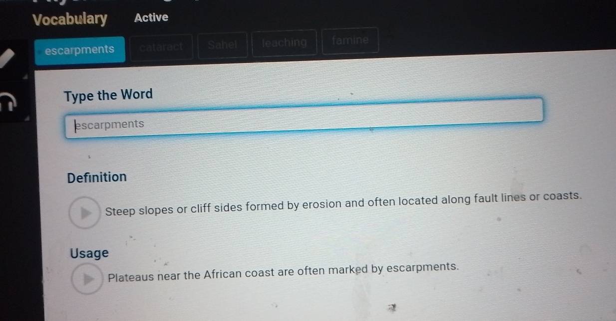 Vocabulary Active 
escarpments cataract Sahel leaching famine 
Type the Word 
escarpments 
Definition 
Steep slopes or cliff sides formed by erosion and often located along fault lines or coasts. 
Usage 
Plateaus near the African coast are often marked by escarpments.