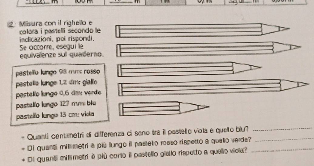 ② Misura con il righello e 
colora i pastelli secondo le 
indicazioni, poi rispondi. 
Se occorre, esegui le 
equivalenze sul quaderno. 
pastello lungo 98 mm rosso 
pastello lungo 12 dm giallo 
pastello lungo 0,6 dm : werde. 
pastelío lungo 127 mm blu 
pastello lungo 13 cm : viola 
Quanti centimetri di differenza ci sono tra il pastello viola e quello blu? 
_ 
Di quanti millimetri é piū lungo il pastelio rosso rispetto a quello verde?__ 
Di quanti millimetri é più corto il pastello giallo rispetto a quello viola?