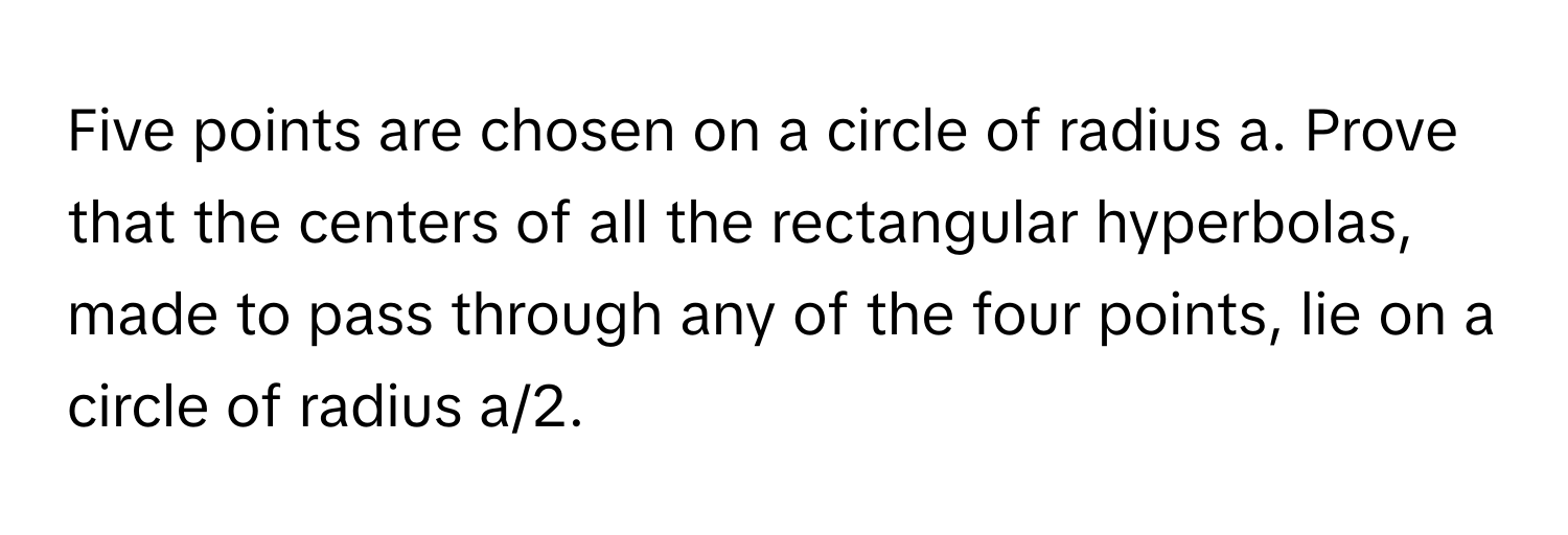 Five points are chosen on a circle of radius a. Prove that the centers of all the rectangular hyperbolas, made to pass through any of the four points, lie on a circle of radius a/2.