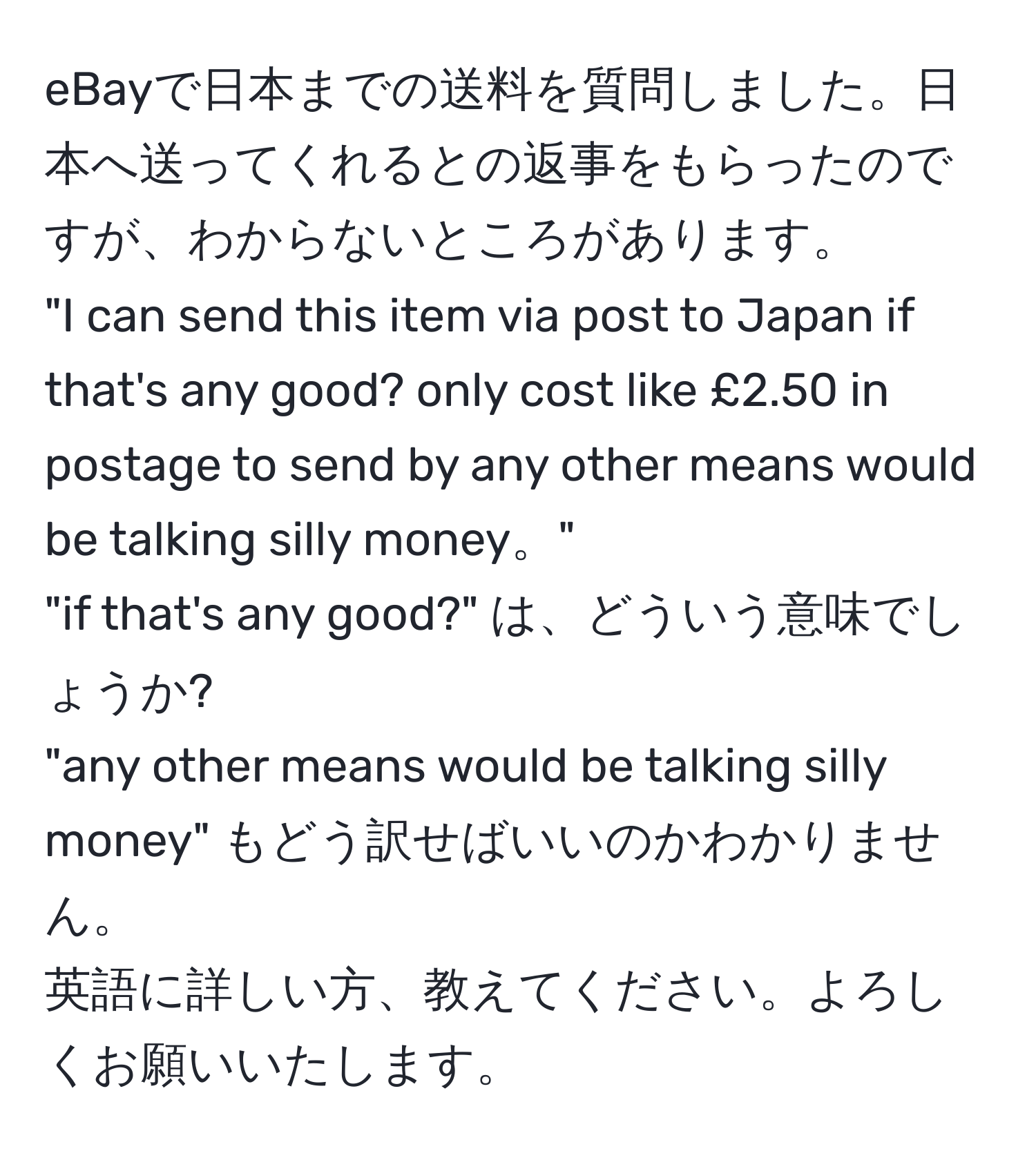 eBayで日本までの送料を質問しました。日本へ送ってくれるとの返事をもらったのですが、わからないところがあります。  
"I can send this item via post to Japan if that's any good? only cost like £2.50 in postage to send by any other means would be talking silly money。"  
"if that's any good?" は、どういう意味でしょうか?  
"any other means would be talking silly money" もどう訳せばいいのかわかりません。  
英語に詳しい方、教えてください。よろしくお願いいたします。