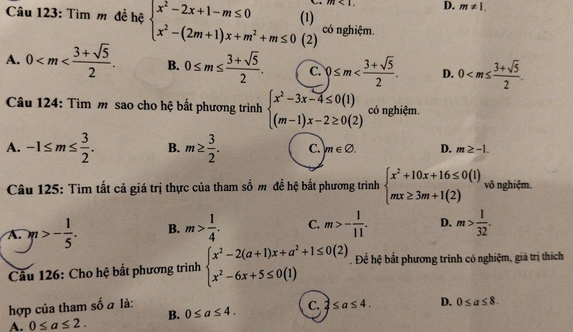 m<1. D. m!= 1.
Câu 123: Tìm m để hệ beginarrayl x^2-2x+1-m≤ 0(1) x^2-(2m+1)x+m^2+m≤ 0(2)endarray. có nghiệm.
A. 0 B. 0≤ m≤  (3+sqrt(5))/2 . C. 0≤ m D. 0
Câu 124: Tìm m sao cho hệ bất phương trình beginarrayl x^2-3x-4≤ 0(1) (m-1)x-2≥ 0(2)endarray. có nghiệm.
A. -1≤ m≤  3/2 . m≥  3/2 .
B.
C. m∈ varnothing . D. m≥ -1.
Câu 125: Tìm tất cả giá trị thực của tham số m để hệ bất phương trình beginarrayl x^2+10x+16≤ 0(1) mx≥ 3m+1(2)endarray. vô nghiệm.
A. m>- 1/5 .
D.
B. m> 1/4 . C. m>- 1/11 . m> 1/32 .
Câu 126: Cho hệ bất phương trình beginarrayl x^2-2(a+1)x+a^2+1≤ 0(2) x^2-6x+5≤ 0(1)endarray.. Để hệ bất phương trình có nghiệm, giá trị thích
hợp của tham số a là: C. 2≤ a≤ 4. D. 0≤ a≤ 8.
B. 0≤ a≤ 4.
A. 0≤ a≤ 2.