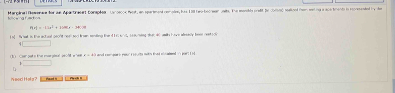 [-72 Poits] 
following function. Marginal Revenue for an Apartment Complex Lynbrook West, an apartment complex, has 100 two-bedroom units. The monthly profit (in dollars) realized from renting x apartments is represented by the
P(x)=-11x^2+1690x-34000
(a) What is the actual profit realized from renting the 41st unit, assuming that 40 units have already been rented? 
. □ 
(b) Compute the marginal profit when x=40 and compare your results with that obtained in part (a). 
( □ 
Need Help? Read it Wistch III