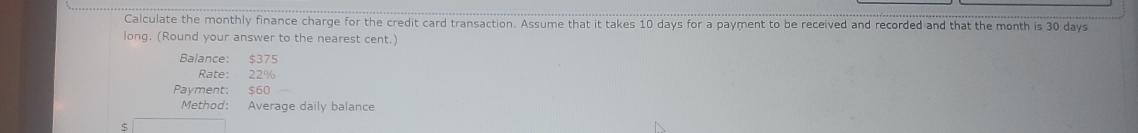 Calculate the monthly finance charge for the credit card transaction. Assume that it takes 10 days for a payment to be received and recorded and that the month is 30 days
long. (Round your answer to the nearest cent.) 
Balance: $375
Rate: 22%
Payment: $60
Method: Average daily balance
$