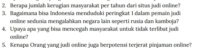 Berapa jumlah kerugian masyarakat per tahun dari situs judi online? 
3. Bagaimana bisa Indonesia menduduki peringkat 1 dalam pemain judi 
online sedunia mengalahkan negara lain seperti rusia dan kamboja? 
4. Upaya apa yang bisa mencegah masyarakat untuk tidak terlibat judi 
online? 
5. Kenapa Orang yang judi online juga berpotensi terjerat pinjaman online?