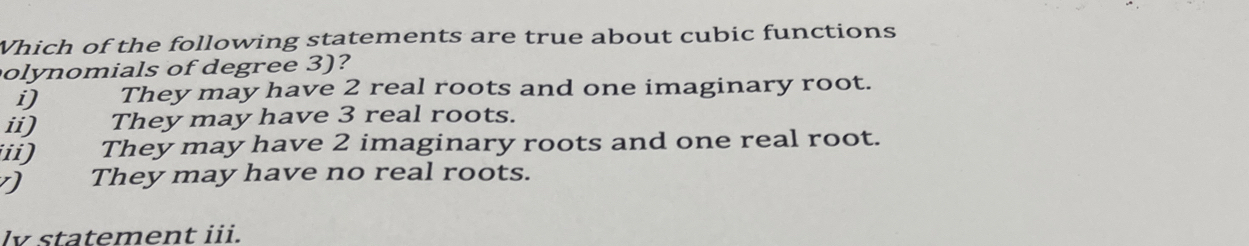 Which of the following statements are true about cubic functions
olynomials of degree 3)?
i) They may have 2 real roots and one imaginary root.
ii) They may have 3 real roots.
ii) They may have 2 imaginary roots and one real root.
They may have no real roots.
lv statement iii.