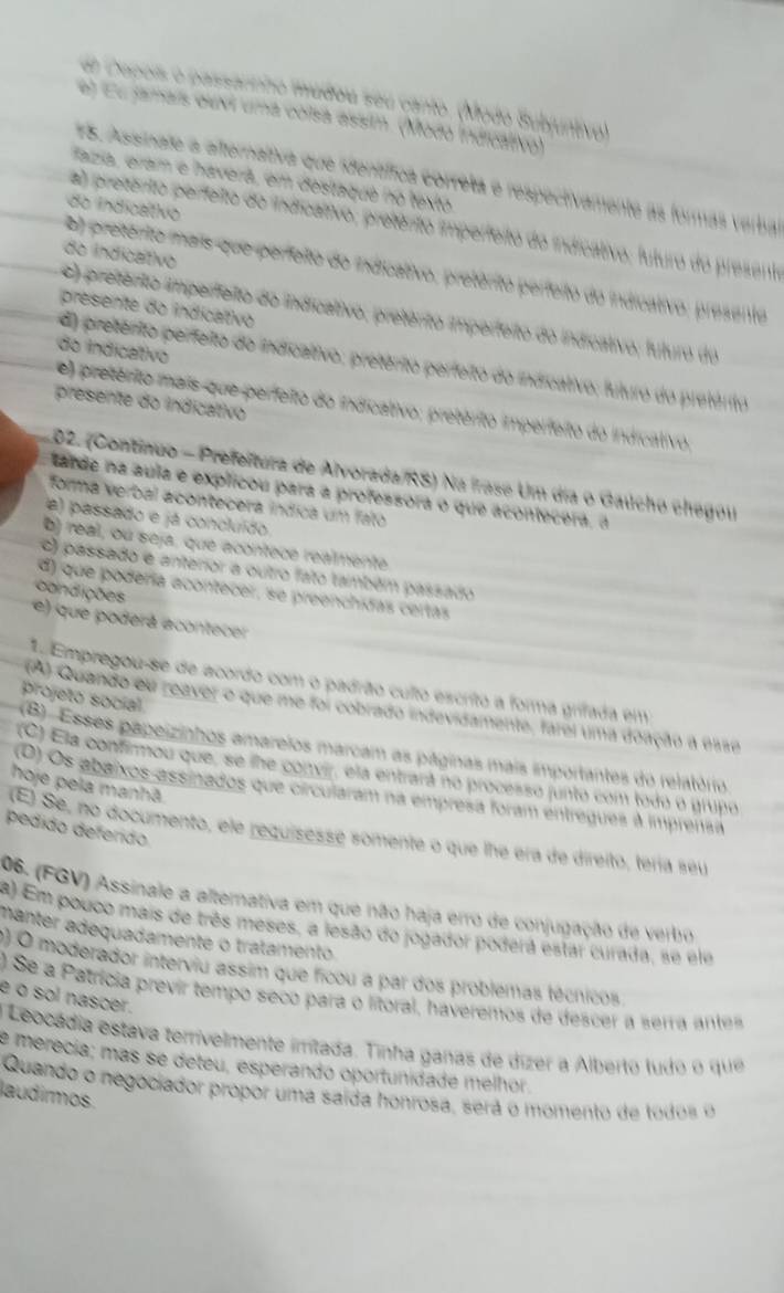 dr Zapois o passannho mudoa seu canto. (Modo Subjuntivo)
e) éu jamars ouvi uma corsa assim. (Modo Indicativo)
75. Assinate a afternaltiva que ientífica correta e respectivamente as formas verbal
Haza, era e haverá, em destaqué no texto
do Indicativo
a) pretento perfeito do indicaltivo, pretênto imperfeito do indicativo; futuro do presento
do indicativo
o) preterio mais que perfeito do indicativo, pretérito perfeito do indicativo; presento
presente do indicativo
c) pretento imperfeito do indicativo, pretento imperfeito do indicativo; futuro do
do indicativo
d) pretérito perfeito do indicativo; pretérito perfeito do indicativo; futuro do pretérito
presente do indicativo
e) pretérito mais que perfeito do indicativo; pretérito imperfeito do indicativo,
02. (Continuo - Prefeitura de Alvorada/RS) Na frase Um dia o Gaúcho chegou
tarde na aula e explicou para a professora o que acontecera, à
forma verbal acontecera índica um fato
a) passado e já concluído
b) real, ou seja, que acontece realmente
c) passado e anterior a outro fato também passado
d) que podería acontecer, se preenchidas certas
condições
e) que poderá acontecer
L Empregou-se de acordo com o padrão culto escrito a forma grifada em
projeto socíal
(A) Quando ou reaver o que me foi cobrado indevidamente, farei uma doação à Gaze
(B) Esses papeizinhos amareios marcam as páginas mais importantes do relatório
(C) Ela confirmou que, se lhe convir, ela entrará no processo junto com todo o grupo
hoje pela manhã
(O) Os abaixos assinados que circularam na empresa foram entregues à imprensa
pedido defendo
(El Se, no documento, ele requisesse somente o que lhe era de direito, tería seu
06. (FGV) Assinale a alternativa em que não haja erro de conjugação de verbro
a) Em pouco mais de três meses, a lesão do jogador poderá estar curada, se elo
manter adequadamente o tratamento
) O moderador interviu assim que ficou a par dos problemas técnicos
) Se a Patrícia previr tempo seco para o litoral, haveremos de descer a serra antes
e o sol nascer.
Leocádia estava terrivelmente imitada. Tinha ganas de dízer a Alberto ludo o que
e merecía; mas se deteu, esperando oportunidade melhor.
Quando o negociador propor uma saída honrosa, será o momento de todos o
laudirmos.