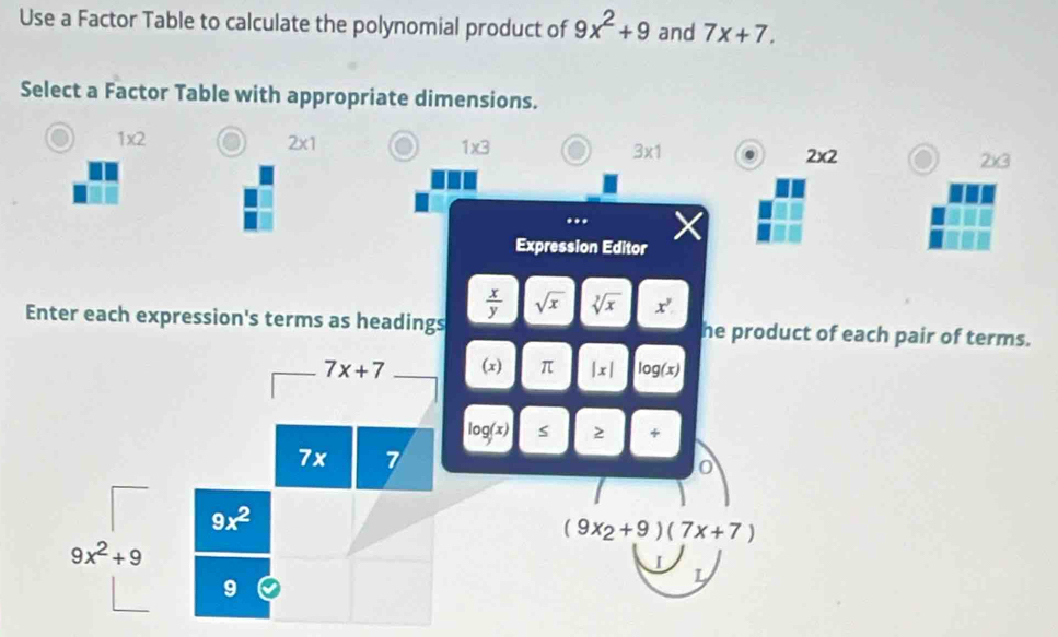 Use a Factor Table to calculate the polynomial product of 9x^2+9 and 7x+7.
Select a Factor Table with appropriate dimensions.
1* 2
2* 1
1* 3
3* 1. 2* 2 2* 3...
Expression Editor
 x/y  sqrt(x) sqrt[3](x) x^y
Enter each expression's terms as headings he product of each pair of terms.
(x) π |x| log (x)
log (x)
+
(9x_2+9)(7x+7)
I
L