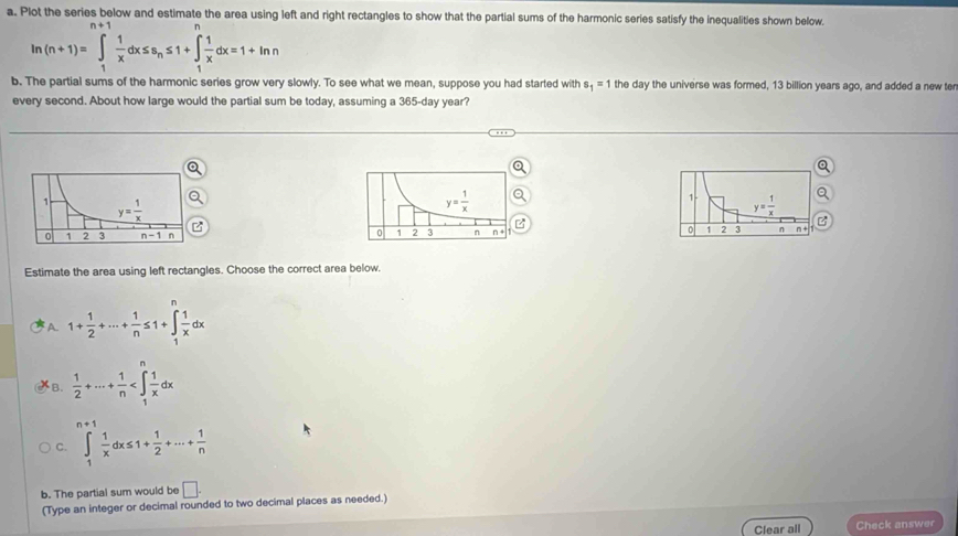 Plot the series below and estimate the area using left and right rectangles to show that the partial sums of the harmonic series satisfy the inequalities shown below.
frac 1
ln (n+1)=∈t _1 1/x dx≤ s_n≤ 1+∈t _1^(1frac 1)xdx=1+ln n
b. The partial sums of the harmonic series grow very slowly. To see what we mean, suppose you had started with s_1=1 the day the universe was formed, 13 billion years ago, and added a new te
every second. About how large would the partial sum be today, assuming a 365-day year?
 
Estimate the area using left rectangles. Choose the correct area below.
A. 1+ 1/2 +·s + 1/n ≤ 1+∈tlimits _1^(nfrac 1)xdx
B.  1/2 +·s + 1/n 
C. ∈tlimits _1^(1frac 1)xdx≤ 1+ 1/2 +·s + 1/n 
b. The partial sum would be □ .
(Type an integer or decimal rounded to two decimal places as needed.)
Clear all Check answer