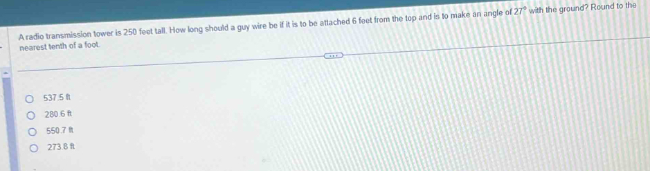 A radio transmission tower is 250 feet tall. How long should a guy wire be if it is to be attached 6 feet from the top and is to make an angle of 27° with the ground? Round to the
nearest tenth of a foot.
537.5 f
280.6 ft
550.7 ft
273.8 ft