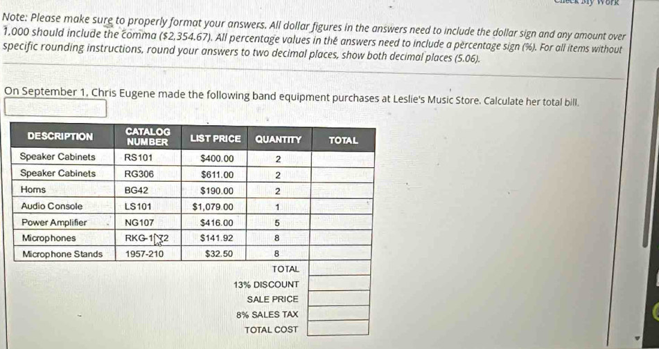 Er My Work 
Note: Please make sure to properly format your answers. All dollar figures in the answers need to include the dollar sign and any amount over
1,000 should include the comma ($2,354,67). All percentage values in thé answers need to include a percentage sign (%). For all items without 
specific rounding instructions, round your answers to two decimal places, show both decimal places (5.06). 
On September 1, Chris Eugene made the following band equipment purchases at Leslie's Music Store. Calculate her total bill.
8% SALES TAX 
TOTAL COST